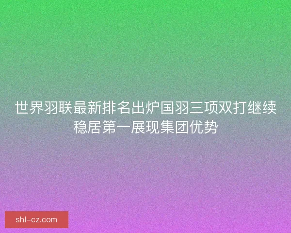 世界羽联最新排名出炉国羽三项双打继续稳居第一展现集团优势