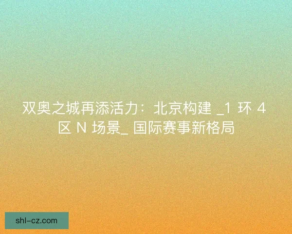 双奥之城再添活力：北京构建 _1 环 4 区 N 场景_ 国际赛事新格局