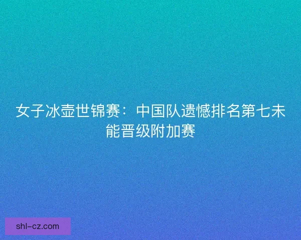 女子冰壶世锦赛：中国队遗憾排名第七未能晋级附加赛